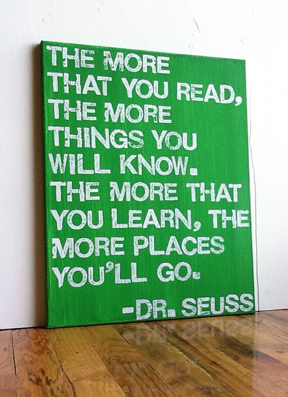 The more that you read, the more things you will know. The more that you learn, the more places you'll go - Dr Seuss